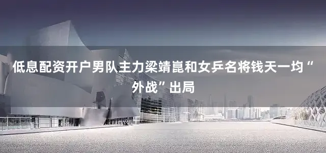 低息配资开户男队主力梁靖崑和女乒名将钱天一均“外战”出局